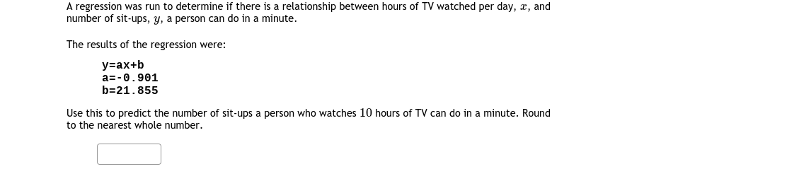 A regression was run to determine if there is a relationship between hours of TV watched per day, x, and
number of sit-ups, y, a person can do in a minute.
The results of the regression were:
y=ax+b
a=-0.901
b=21.855
Use this to predict the number of sit-ups a person who watches 10 hours of TV can do in a minute. Round
to the nearest whole number.
