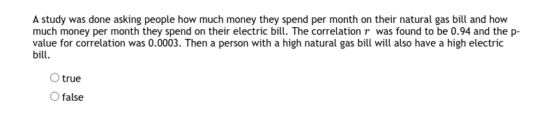 A study was done asking people how much money they spend per month on their natural gas bill and how
much money per month they spend on their electric bill. The correlation r was found to be 0.94 and the p-
value for correlation was 0.0003. Then a person with a high natural gas bill will also have a high electric
bill.
O true
false
