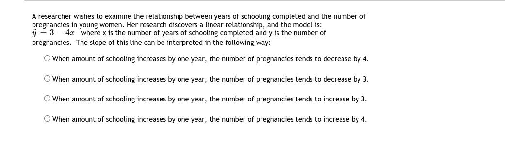 A researcher wishes to examine the relationship between years of schooling completed and the number of
pregnancies in young women. Her research discovers a linear relationship, and the model is:
ý = 3 – 4x where x is the number of years of schooling completed and y is the number of
pregnancies. The slope of this line can be interpreted in the following way:
O When amount of schooling increases by one year, the number of pregnancies tends to decrease by 4.
O When amount of schooling increases by one year, the number of pregnancies tends to decrease by 3.
O When amount of schooling increases by one year, the number of pregnancies tends to increase by 3.
O When amount of schooling increases by one year, the number of pregnancies tends to increase by 4.
