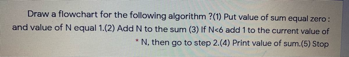 Draw a flowchart for the following algorithm ?(1) Put value of sum equal zero:
and value of N equal 1.(2) Add N to the sum (3) If N<6 add 1 to the current value of
* N, then go to step 2.(4) Print value of sum.(5) Stop
