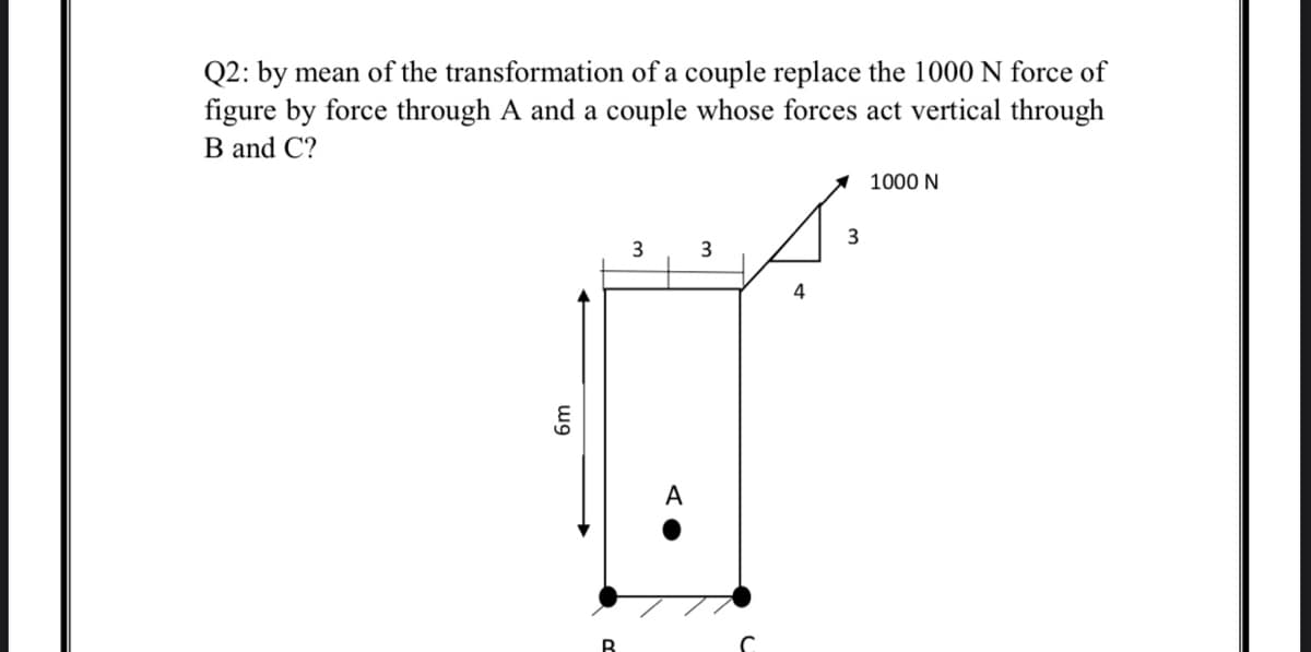 Q2: by mean of the transformation of a couple replace the 1000 N force of
figure by force through A and a couple whose forces act vertical through
B and C?
1 1000 N
3
4
A
wg
