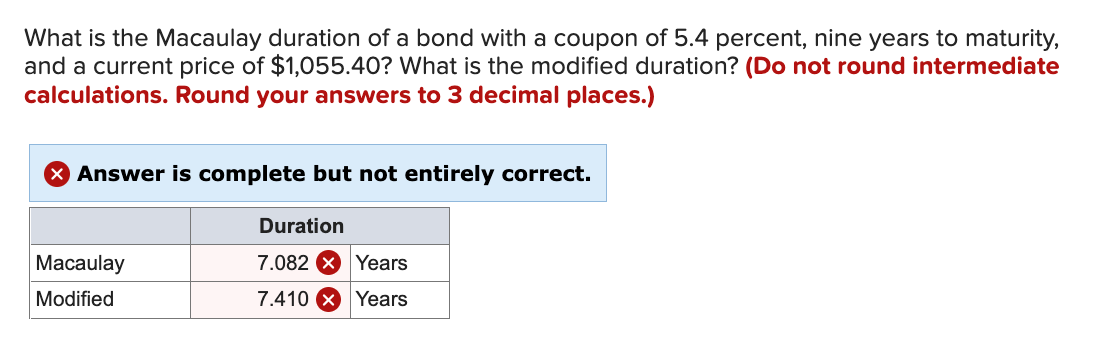 What is the Macaulay duration of a bond with a coupon of 5.4 percent, nine years to maturity,
and a current price of $1,055.40? What is the modified duration? (Do not round intermediate
calculations. Round your answers to 3 decimal places.)
Answer is complete but not entirely correct.
Duration
Macaulay
7.082 X Years
Modified
7.410 X Years
