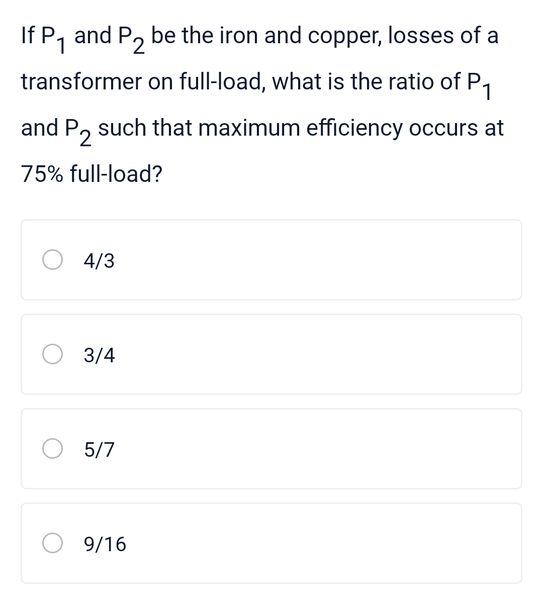 If P₁ and P2 be the iron and copper, losses of a
transformer on full-load, what is the ratio of
of P₁
and P such that maximum efficiency occurs at
75% full-load?
4/3
O 3/4
O 5/7
9/16