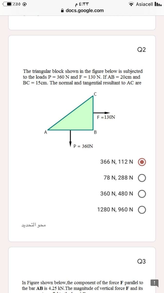 0%00 @
PE:r
Asiacell Il.
A docs.google.com
Q2
The triangular block shown in the figure below is subjected
to the loads P = 360 N and F = 130 N. If AB = 20cm and
BC = 15cm. The normal and tangential resultant to AC are
F =130N
B.
P = 360N
366 N, 112 N
78 N, 288 N
360 N, 480 N
1280 N, 960 N
محو التحديد
Q3
In Figure shown below,the component of the force F parallel to
the bar AB is 4.25 kN.The magnitude of vertical force F and its
