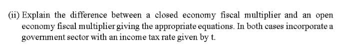 (ii) Explain the difference between a closed economy fiscal multiplier and an open
economy fiscal multiplier giving the appropriate equations. In both cases incorporate a
government sector with an income tax rate given by t.