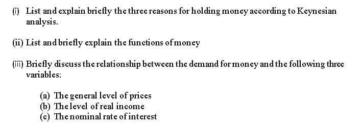 (i) List and explain briefly the three reasons for holding money according to Keynesian
analysis.
(ii) List and briefly explain the functions of money
(ii) Briefly discuss the relationship between the demand for money and the following three
variables:
(a) The general level of prices
(b) The level of real income
(c) The nominal rate of interest