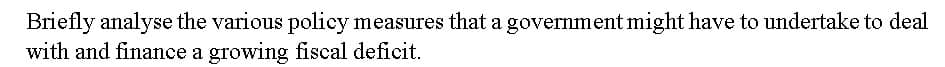 Briefly analyse the various policy measures that a government might have to undertake to deal
with and finance a growing fiscal deficit.