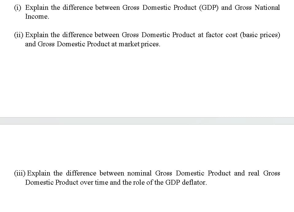 Explain the difference between Gross Domestic Product (GDP) and Gross National
Income.
(ii) Explain the difference between Gross Domestic Product at factor cost (basic prices)
and Gross Domestic Product at market prices.
(iii) Explain the difference between nominal Gross Domestic Product and real Gross
Domestic Product over time and the role of the GDP deflator.