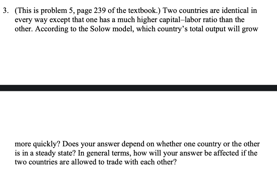 3. (This is problem 5, page 239 of the textbook.) Two countries are identical in
every way except that one has a much higher capital-labor ratio than the
other. According to the Solow model, which country's total output will grow
more quickly? Does your answer depend on whether one country or the other
is in a steady state? In general terms, how will your answer be affected if the
two countries are allowed to trade with each other?