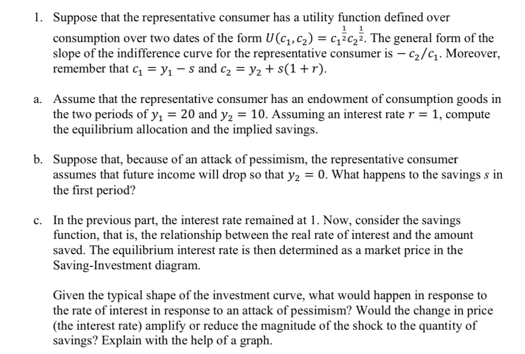 1. Suppose that the representative consumer has a utility function defined over
consumption over two dates of the form U(C₁, C₂) = c₁²c₂². The general form of the
slope of the indifference curve for the representative consumer is - C₂/C₁. Moreover,
remember that c₁ = y₁ − S and C₂ = y₂ + s(1 + r).
a. Assume that the representative consumer has an endowment of consumption goods in
the two periods of y₁ = 20 and y₂ = 10. Assuming an interest rate r = 1, compute
the equilibrium allocation and the implied savings.
b. Suppose that, because of an attack of pessimism, the representative consumer
assumes that future income will drop so that y₂ = 0. What happens to the savings s in
the first period?
c. In the previous part, the interest rate remained at 1. Now, consider the savings
function, that is, the relationship between the real rate of interest and the amount
saved. The equilibrium interest rate is then determined as a market price in the
Saving-Investment diagram.
Given the typical shape of the investment curve, what would happen in response to
the rate of interest in response to an attack of pessimism? Would the change in price
(the interest rate) amplify or reduce the magnitude of the shock to the quantity of
savings? Explain with the help of a graph.