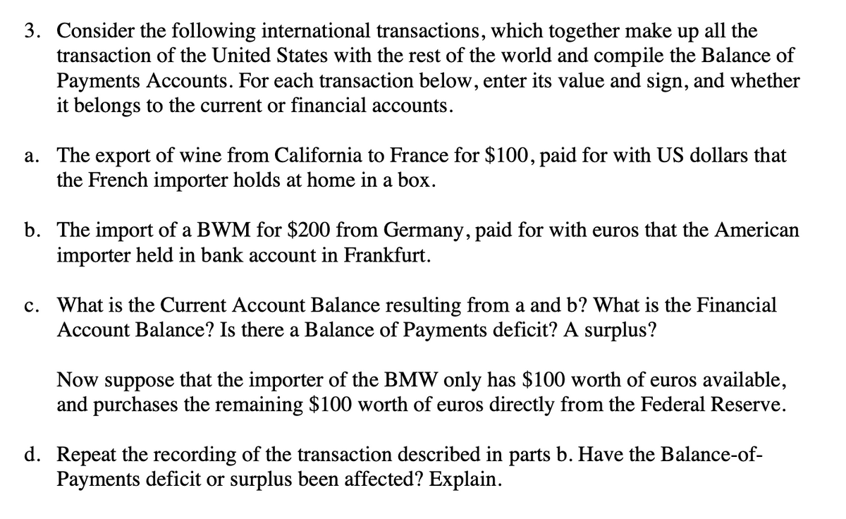 3. Consider the following international transactions, which together make up all the
transaction of the United States with the rest of the world and compile the Balance of
Payments Accounts. For each transaction below, enter its value and sign, and whether
it belongs to the current or financial accounts.
a. The export of wine from California to France for $100, paid for with US dollars that
the French importer holds at home in a box.
b. The import of a BWM for $200 from Germany, paid for with euros that the American
importer held in bank account in Frankfurt.
c. What is the Current Account Balance resulting from a and b? What is the Financial
Account Balance? Is there a Balance of Payments deficit? A surplus?
Now suppose that the importer of the BMW only has $100 worth of euros available,
and purchases the remaining $100 worth of euros directly from the Federal Reserve.
d. Repeat the recording of the transaction described in parts b. Have the Balance-of-
Payments deficit or surplus been affected? Explain.