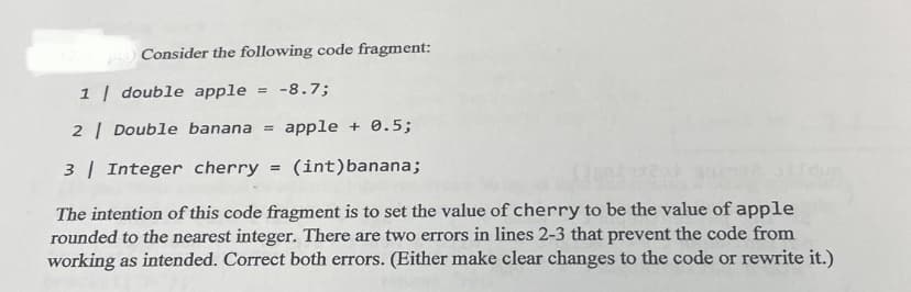 Consider the following code fragment:
1 double apple
= -8.7;
2 | Double banana =
apple + 0.5;
3 | Integer cherry =
(int)banana;
The intention of this code fragment is to set the value of cherry to be the value of apple
rounded to the nearest integer. There are two errors in lines 2-3 that prevent the code from
working as intended. Correct both errors. (Either make clear changes to the code or rewrite it.)
