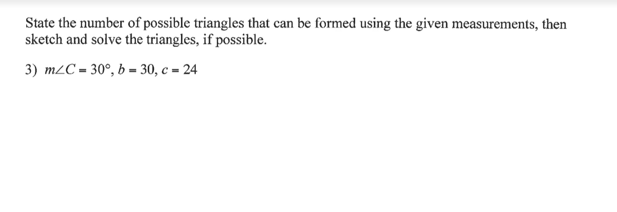 State the number of possible triangles that can be formed using the given measurements, then
sketch and solve the triangles, if possible.
3) m2C = 30°, b = 30, c =
= 24
