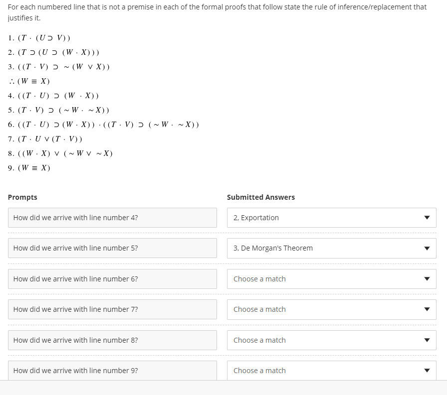 For each numbered line that is not a premise in each of the formal proofs that follow state the rule of inference/replacement that
justifies it.
1. (T· (Uɔ V))
( ( (WX) כ (UT).2
3. ( (T · V) ɔ ~ (W v X))
.: (W = X)
4. ((Т. U) 5 (W .X))
5. (T · V) ɔ ( ~ W. ~ X))
6. ((T · U) ɔ (W ·X)) · ((T· V) ɔ (~ W. ~ X))
7. (T . U v (T. V))
8. ((W · X) v (~ W v ~ X)
9. (W = X)
Prompts
Submitted Answers
How did we arrive with line number 4?
2, Exportation
How did we arrive with line number 5?
3, De Morgan's Theorem
How did we arrive with line number 6?
Choose a match
How did we arrive with line number 7?
Choose a match
How did we arrive with line number 8?
Choose a match
How did we arrive with line number 9?
Choose a match
