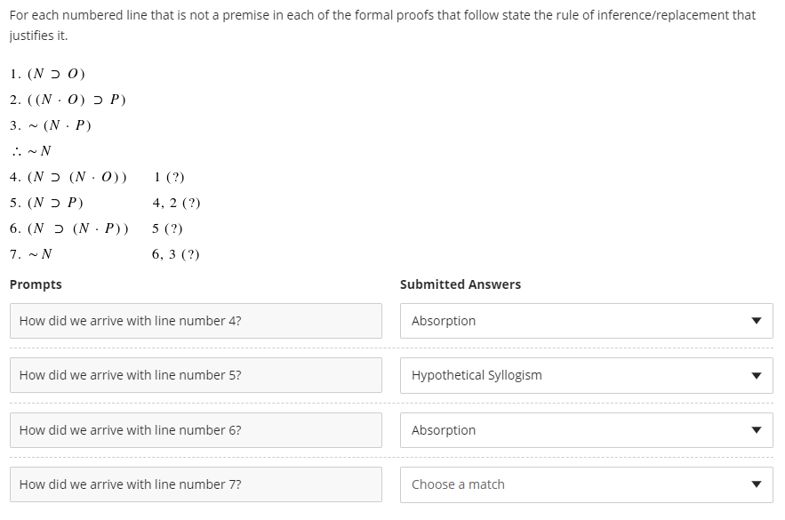 For each numbered line that is not a premise in each of the formal proofs that follow state the rule of inference/replacement that
justifies it.
1. (N ɔ 0)
2. ((N . 0) ɔ P)
3. - (N· P)
.. - N
4. (N ɔ (N . 0))
1 (?)
5. (N ɔ P)
4, 2 (?)
6. (N ɔ (N. P))
5 (?)
7. - N
6, 3 (?)
Prompts
Submitted Answers
How did we arrive with line number 4?
Absorption
How did we arrive with line number 5?
Hypothetical Syllogism
How did we arrive with line number 6?
Absorption
How did we arrive with line number 7?
Choose a match
