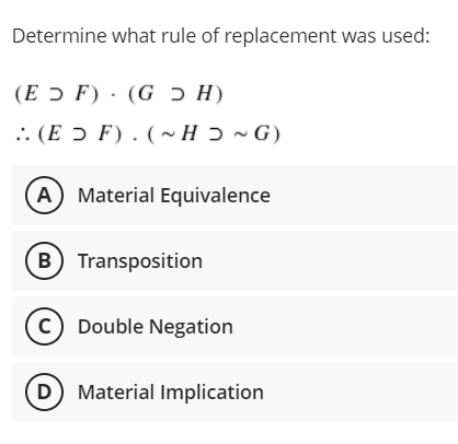 Determine what rule of replacement was used:
(E ɔ F) · (G ɔ H)
.. (E ɔ F). (~ H ɔ ~ G)
A) Material Equivalence
B Transposition
(c) Double Negation
D Material Implication
