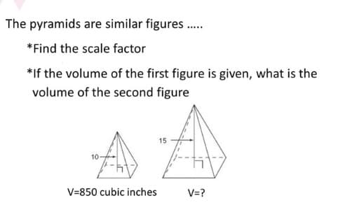The pyramids are similar figures.
*Find the scale factor
*If the volume of the first figure is given, what is the
volume of the second figure
15
10
V=850 cubic inches
V=?
