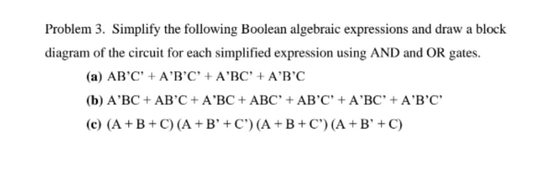 Problem 3. Simplify the following Boolean algebraic expressions and draw a block
diagram of the circuit for each simplified expression using AND and OR gates.
(a) AB'C' + A’B’C' + A'BC' + A'B'C
(b) A'BC + AB'C + A'BC + ABC' + AB'C' + A'BC' + A'B'C'
(c) (A+B+C) (A +B' + C') (A + B +C') (A +B' + C)
