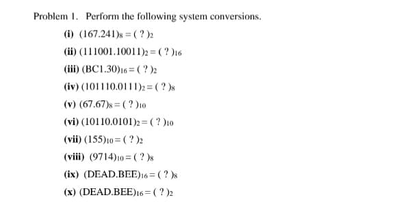 Problem 1. Perform the following system conversions.
(i) (167.241)s = ( ? )2
(ii) (111001.10011)2 = ( ? )16
(iii) (BC1.30)16 = ( ? )2
(iv) (101110.0111)2 = ( ? )s
(v) (67.67)s = ( ? )10
(vi) (10110.0101)2= ( ? )10
(vii) (155)10 = (?)2
(viii) (9714)10 = ( ? )8
(ix) (DEAD.BEE)16 = ( ? )s
(x) (DEAD.BEE)16= ( ? )2
