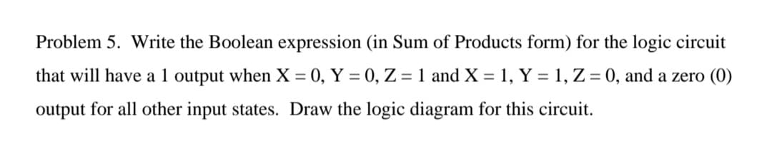 Problem 5. Write the Boolean expression (in Sum of Products form) for the logic circuit
that will have a 1 output when X = 0, Y = 0, Z = 1 and X = 1, Y = 1, Z = 0, and a zero (0)
output for all other input states. Draw the logic diagram for this circuit.
