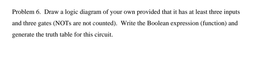Problem 6. Draw a logic diagram of your own provided that it has at least three inputs
and three gates (NOTS are not counted). Write the Boolean expression (function) and
generate the truth table for this circuit.
