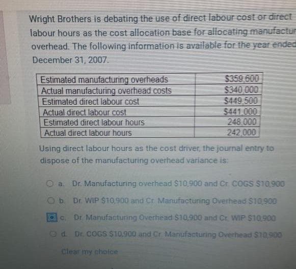 Wright Brothers is debating the use of direct labour cost or direct
labour hours as the cost allocation base for allocating manufactur
overhead. The following information is available for the year ended
December 31, 2007.
Estimated manufacturing overheads
Actual manufacturing overhead costs
Estimated direct labour cost
Actual direct labour cost
Estimated direct labour hours
Actual direct labour hours
$359,600
$340,000
$449,500
$441.000
248.000
242,000
Using direct labour hours as the cost driver, the journal entry to
dispose of the manufacturing overhead variance is:
O a. Dr. Manufacturing overhead $10,900 and Cr COGS $10.900
b.
Dr. WIP $10,900 and Cr Manufacturing Overhead $10,900
c. Dr. Manufacturing Overhead $10,900 and Cr WIP $10,900
d. Dr. COGS $10,900 and Cr Manufacturing Overhead $10,900
Clear my choice