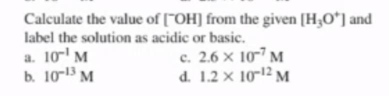 Calculate the value of [OH] from the given [H₂O*] and
label the solution as acidic or basic.
a. 10-¹ M
b. 10-13 M
c. 2.6 x 107 M
d. 1.2 x 10-¹2 M