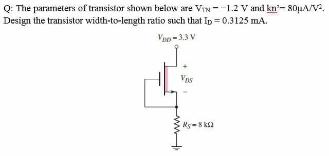 Q: The parameters of transistor shown below are VIN =-1.2 V and kn'= 80µA/V2.
Design the transistor width-to-length ratio such that In = 0.3125 mA.
VDD = 3.3 V
Vps
Rs = 8 k2
