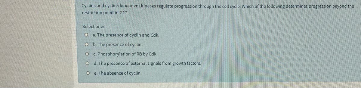 Cyclins and cyclin-dependent kinases regulate progression through the cell cycle. Which of the following determines progression beyond the
restriction point in G1?
Select one:
a. The presence of cyclin and Cdk.
O b. The presence of cyclin.
c. Phosphorylation of RB by Cdk.
d. The presence of external signals from growth factors.
e. The absence of cyclin.
