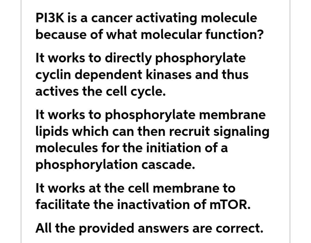 PI3K is a cancer activating molecule
because of what molecular function?
It works to directly phosphorylate
cyclin dependent kinases and thus
actives the cell cycle.
It works to phosphorylate membrane
lipids which can then recruit signaling
molecules for the initiation of a
phosphorylation cascade.
It works at the cell membrane to
facilitate the inactivation of MTOR.
All the provided answers are correct.
