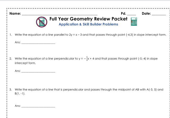 Name:
Pd.
Date:
Full Year Geometry Review Packet
Application & Skill Builder Problems
1. Write the equation of a line parallel to 2y = x - 3 and that passes through point (-4,3) in slope intercept form.
Ans:
2. Write the equation of a line perpendicular to y = -x + 4 and that passes through point (-5,-4) in slope
intercept form.
Ans:
3. Write the equation of a line that is perpendicular and passes through the midpoint of AB with A(-3, 5) and
B(1, -1).
Ans:
