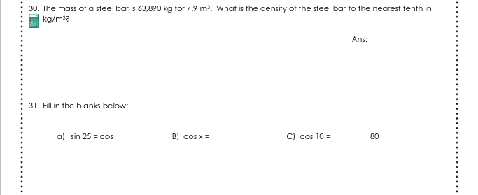30. The mass of a steel bar is 63,890 kg for 7.9 m?. What is the density of the steel bar to the nearest tenth in
kg/m??
Ans:
31. Fill in the blanks below:
a) sin 25 = cos
B) cos x =
C) cos 10 =
80
