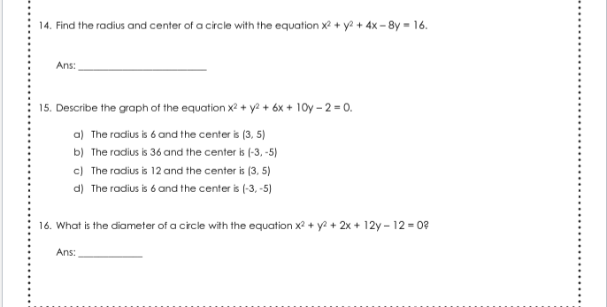 14. Find the radius and center of a circle with the equation x? + y2 + 4x – 8y = 16.
Ans:
15. Describe the graph of the equation x2 + y2 + 6x + 10y – 2 = 0.
a) The radius is 6 and the center is (3, 5)
b) The radius is 36 and the center is (-3, -5)
c) The radius is 12 and the center is (3, 5)
d) The radius is 6 and the center is (-3, -5)
16. What is the diameter of a circle with the equation x2 + y2 + 2x + 12y – 12 = 0?
Ans:
