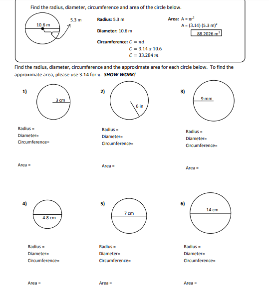 Find the radius, diameter, circumference and area of the circle below.
5.3 m
Radius: 5.3 m
Area: A = ar
A = (3.14) (5.3 m)
88.2026 m
10.6 m
Diameter: 10.6 m
Circumference: C = nd
C = 3.14 x 10.6
C = 33.284 m
Find the radius, diameter, circumference and the approximate area for each circle below. To find the
approximate area, please use 3.14 for a. SHOW WORK!
1)
2)
3)
9 mm
6 in
Radius =
Radius =
Radius =
Diameter=
Diameter=
Diameter=
Circumference
Circumference=
Circumference=
Area =
Area=
Area =
4)
5)
14 cm
7 cm
4.8 cm
Radius =
Radius=
Radius =
Diameter=
Diameter
Diameter=
Circumference
Circumference=
Circumference
Area =
Area =
Area =
