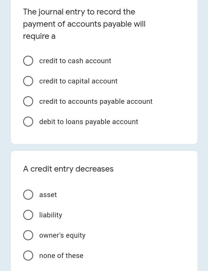 The journal entry to record the
payment of accounts payable will
require a
O credit to cash account
O credit to capital account
O credit to accounts payable account
O debit to loans payable account
A credit entry decreases
asset
liability
O owner's equity
O none of these
