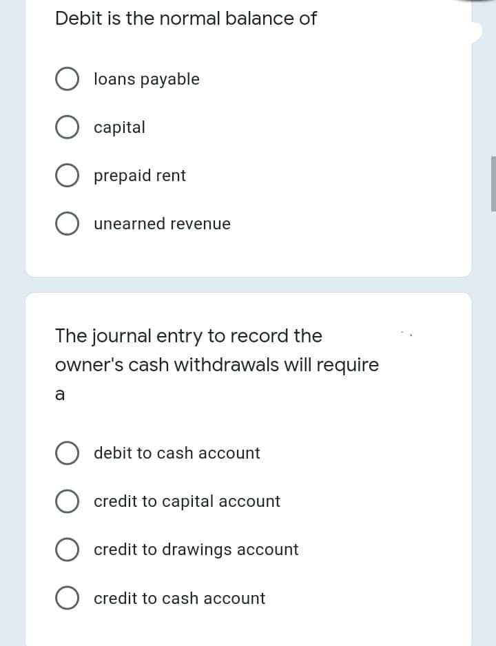 Debit is the normal balance of
O loans payable
capital
prepaid rent
unearned revenue
The journal entry to record the
owner's cash withdrawals will require
a
debit to cash account
credit to capital account
credit to drawings account
credit to cash account
