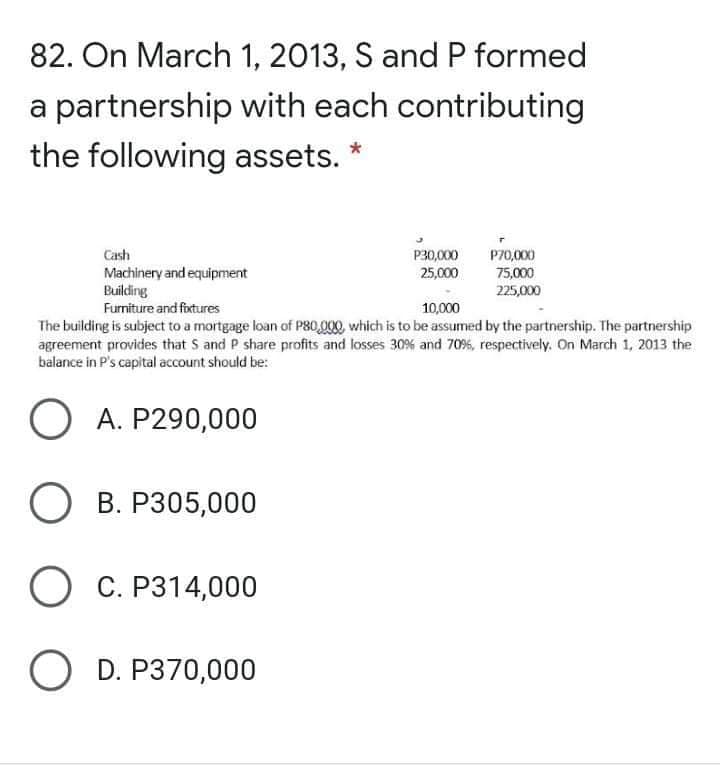 82. On March 1, 2013, S and P formed
a partnership with each contributing
the following assets.
Cash
P30,000
25,000
P70,000
Machinery and equipment
Building
75,000
225,000
Furniture and foxtures
10,000
The building is subject to a mortgage loan of P80,000, which is to be assumed by the partnership. The partnership
agreement provides that S and P share profits and losses 30% and 70%, respectively. On March 1, 2013 the
balance in P's capital account should be:
O A. P290,000
О В. Р305,000
О С. Р314,000
O D. P370,000
