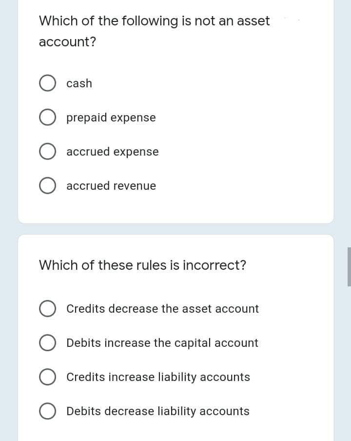 Which of the following is not an asset
account?
O cash
O prepaid expense
accrued expense
accrued revenue
Which of these rules is incorrect?
O Credits decrease the asset account
Debits increase the capital account
Credits increase liability accounts
O Debits decrease liability accounts
