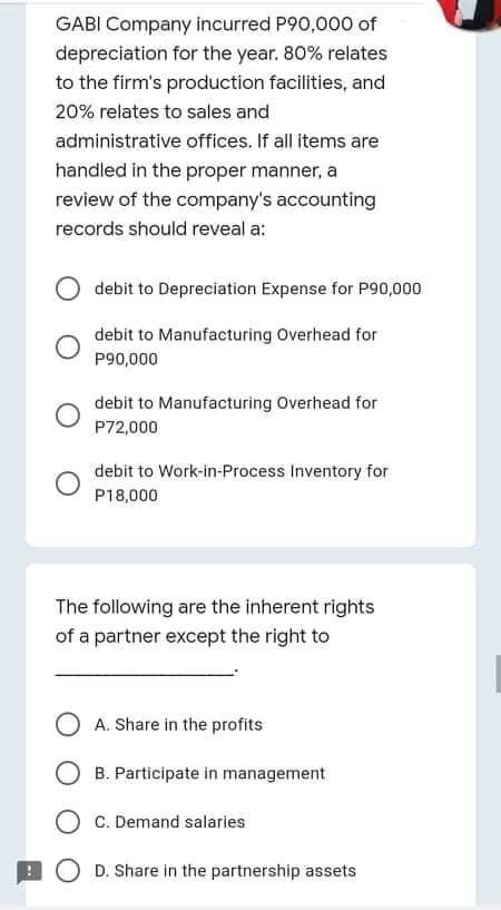 GABI Company incurred P90,000 of
depreciation for the year. 80% relates
to the firm's production facilities, and
20% relates to sales and
administrative offices. If all items are
handled in the proper manner, a
review of the company's accounting
records should reveal a:
debit to Depreciation Expense for P90,000
debit to Manufacturing Overhead for
P90,000
debit to Manufacturing Overhead for
P72,000
debit to Work-in-Process Inventory for
P18,000
The following are the inherent rights
of a partner except the right to
A. Share in the profits
B. Participate in management
C. Demand salaries
O D. Share in the partnership assets
