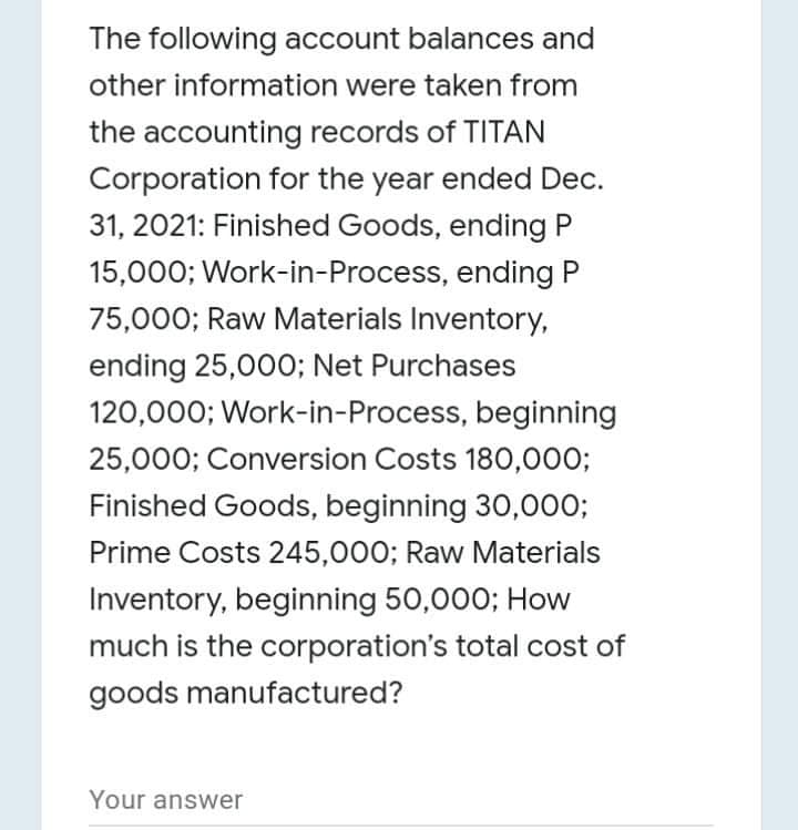 The following account balances and
other information were taken from
the accounting records of TITAN
Corporation for the year ended Dec.
31, 2021: Finished Goods, ending P
15,000; Work-in-Process, ending P
75,000; Raw Materials Inventory,
ending 25,00O; Net Purchases
120,000; Work-in-Process, beginning
25,000; Conversion Costs 180,0003;
Finished Goods, beginning 30,000;
Prime Costs 245,000; Raw Materials
Inventory, beginning 50,000; How
much is the corporation's total cost of
goods manufactured?
Your answer
