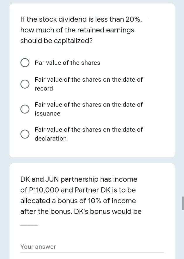 If the stock dividend is less than 20%,
how much of the retained earnings
should be capitalized?
O Par value of the shares
Fair value of the shares on the date of
record
Fair value of the shares on the date of
issuance
Fair value of the shares on the date of
declaration
DK and JUN partnership has income
of P110,000 and Partner DK is to be
allocated a bonus of 10% of income
after the bonus. DK's bonus would be
Your answer
