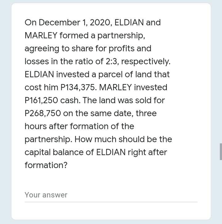 On December 1, 2020, ELDIAN and
MARLEY formed a partnership,
agreeing to share for profits and
losses in the ratio of 2:3, respectively.
ELDIAN invested a parcel of land that
cost him P134,375. MARLEY invested
P161,250 cash. The land was sold for
P268,750 on the same date, three
hours after formation of the
partnership. How much should be the
capital balance of ELDIAN right after
formation?
Your answer
