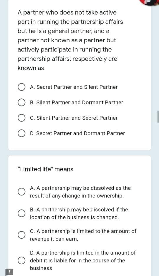 A partner who does not take active
part in running the partnership affairs
but he is a general partner, and a
partner not known as a partner but
actively participate in running the
partnership affairs, respectively are
known as
A. Secret Partner and Silent Partner
B. Silent Partner and Dormant Partner
C. Silent Partner and Secret Partner
D. Secret Partner and Dormant Partner
"Limited life" means
A. A partnership may be dissolved as the
result of any change in the ownership.
B. A partnership may be dissolved if the
location of the business is changed.
C. A partnership is limited to the amount of
revenue it can earn.
D. A partnership is limited in the amount of
debit it is liable for in the course of the
business

