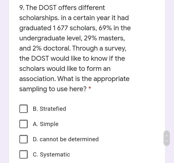 9. The DOST offers different
scholarships. in a certain year it had
graduated 1677 scholars, 69% in the
undergraduate level, 29% masters,
and 2% doctoral. Through a survey,
the DOST would like to know if the
scholars would like to form an
association. What is the appropriate
sampling to use here? *
B. Stratefied
A. Simple
D. cannot be determined
C. Systematic
