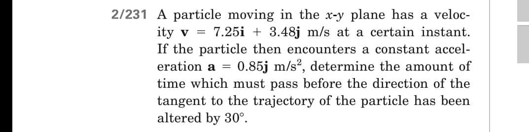 2/231 A particle moving in the x-y plane has a veloc-
ity v = 7.25i +3.48j m/s at a certain instant.
If the particle then encounters a constant accel-
eration a = 0.85j m/s², determine the amount of
time which must pass before the direction of the
tangent to the trajectory of the particle has been
altered by 30°.
