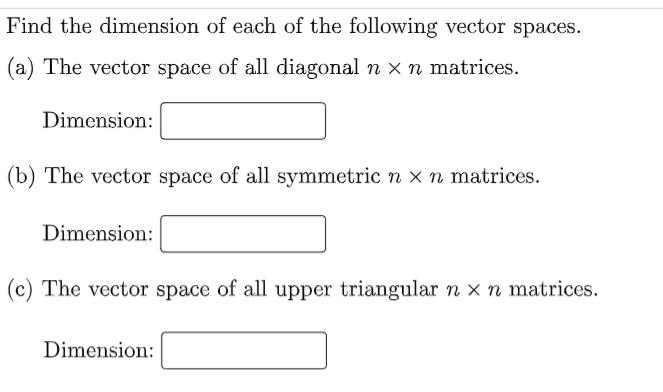 Find the dimension of each of the following vector spaces.
(a) The vector space of all diagonal n x n matrices.
Dimension:
(b) The vector space of all symmetric n x n matrices.
Dimension:
(c) The vector space of all upper triangular n x n matrices.
Dimension:
