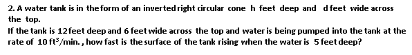 2. A water tank is in the form of an inverted right circular cone h feet deep and d feet wide across
the top.
If the tank is 12feet deep and 6 feet wide across the top and water is being pumped into the tank at the
rate of 10 ft/min. , how fast is the surface of the tank rising when the water is 5 feet deep?
