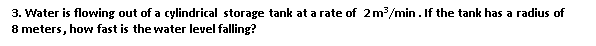 3. Water is flowing out of a cylindrical storage tank at a rate of 2m/min. If the tank has a radius of
8 meters, how fast is the water level falling?
