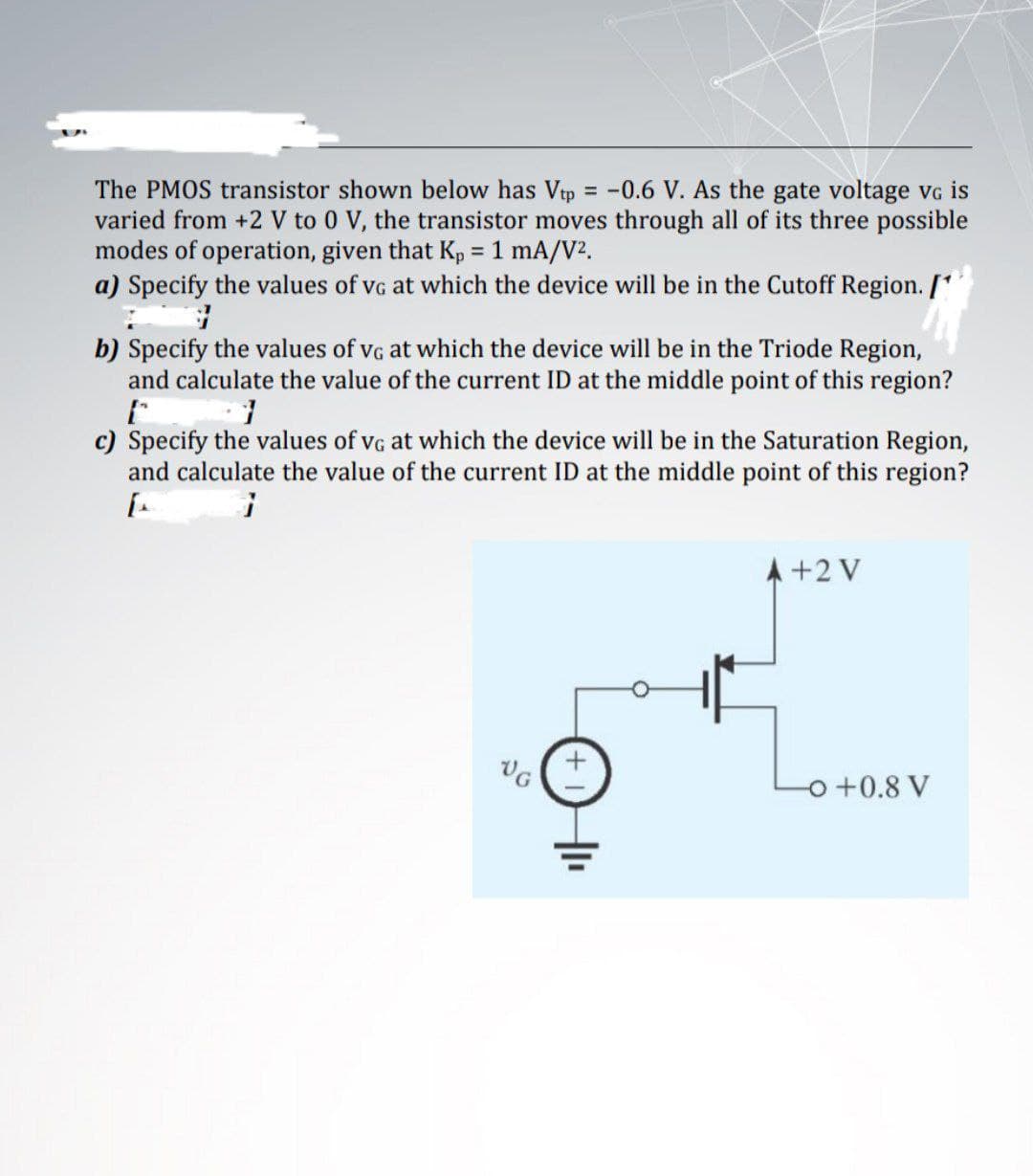 The PMOS transistor shown below has Vtp = -0.6 V. As the gate voltage vG is
varied from +2 V to 0 V, the transistor moves through all of its three possible
modes of operation, given that Kp = 1 mA/V2.
a) Specify the values of vg at which the device will be in the Cutoff Region. /
b) Specify the values of vg at which the device will be in the Triode Region,
and calculate the value of the current ID at the middle point of this region?
c)
cify the values of vg at which the device will be in the Saturation Region,
and calculate the value of the current ID at the middle point of this region?
A +2 V
o +0.8 V
