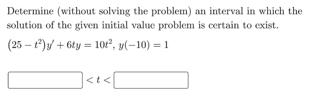 Determine (without solving the problem) an interval in which the
solution of the given initial value problem is certain to exist.
(25 − t²)y' + 6ty = 10t², y(−10) = 1
<t<